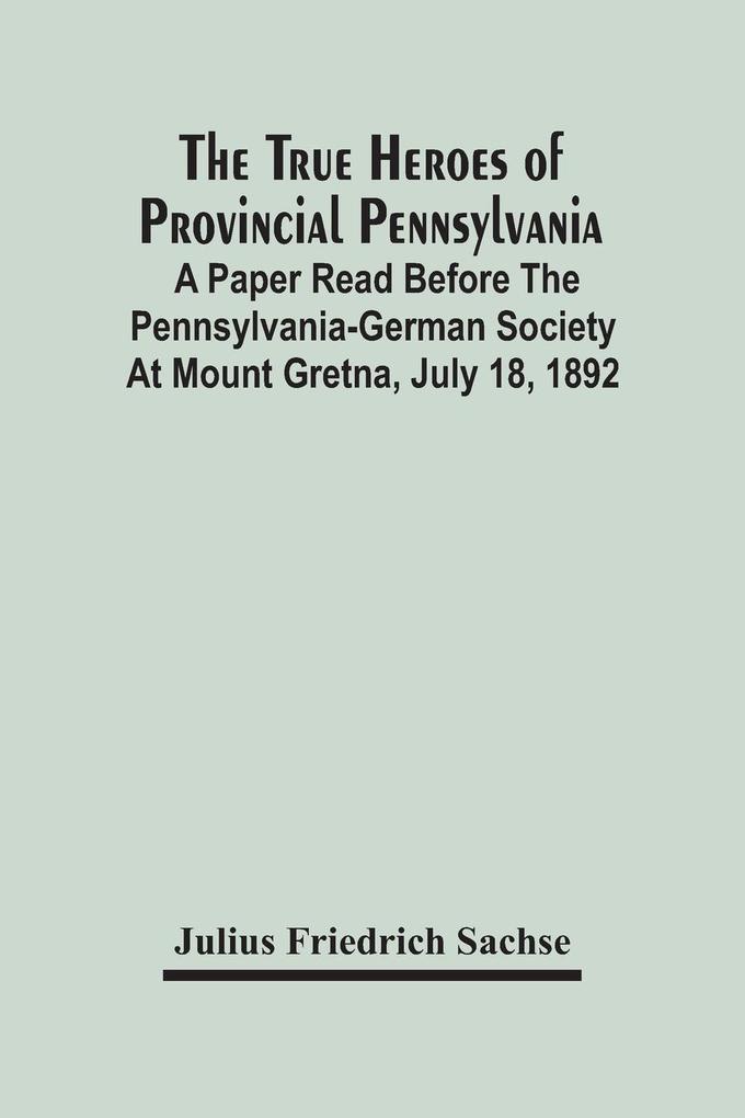 The True Heroes Of Provincial Pennsylvania: A Paper Read Before The Pennsylvania-German Society At Mount Gretna July 18 1892