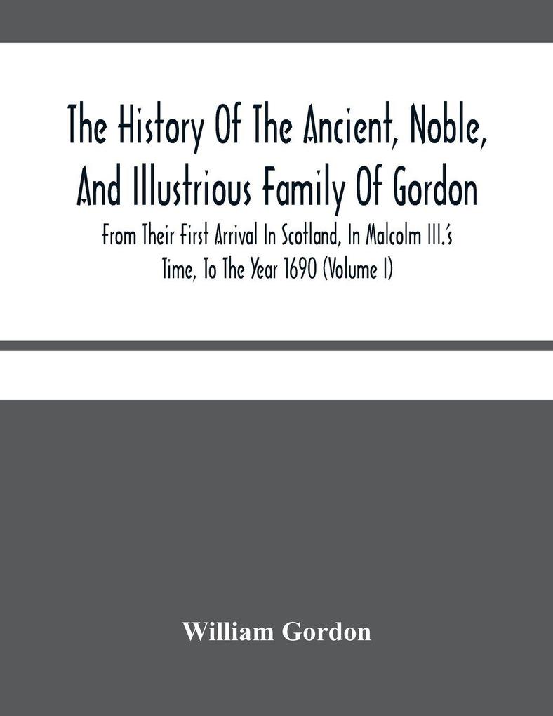 The History Of The Ancient Noble And Illustrious Family Of Gordon From Their First Arrival In Scotland In Malcolm Iii.'S Time To The Year 1690