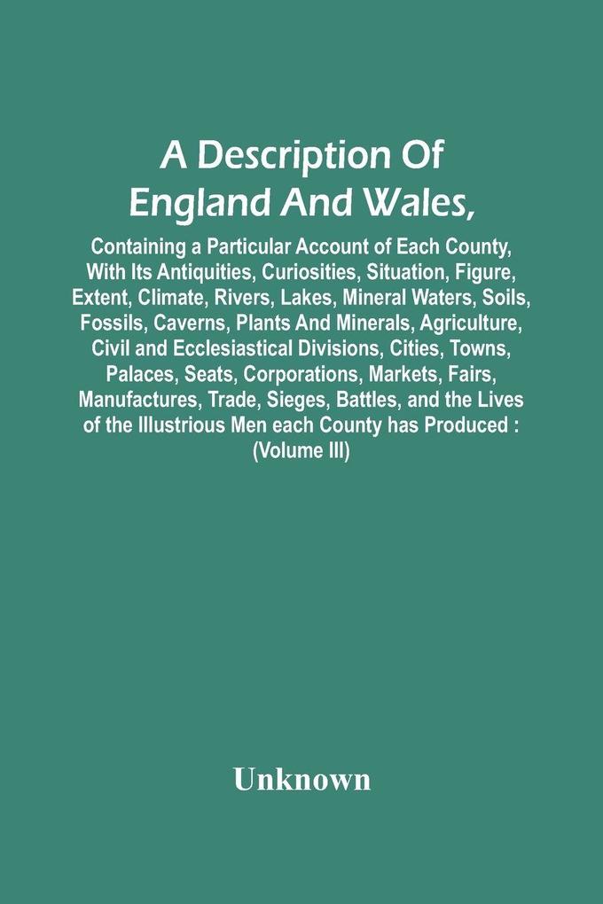 A Description Of England And Wales Containing A Particular Account Of Each County With Its Antiquities Curiosities Situation Figure Extent Climate Rivers Lakes Mineral Waters Soils Fossils Caverns Plants And Minerals Agriculture Civil And
