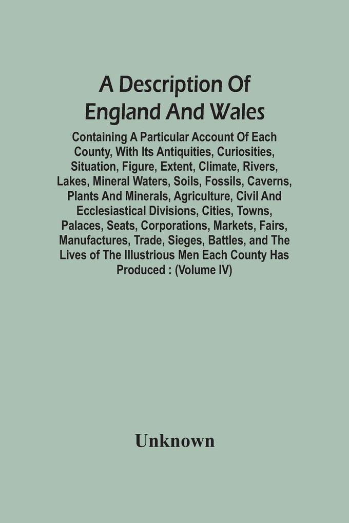 A Description Of England And Wales Containing A Particular Account Of Each County With Its Antiquities Curiosities Situation Figure Extent Climate Rivers Lakes Mineral Waters Soils Fossils Caverns Plants And Minerals Agriculture Civil And