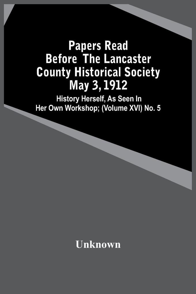 Papers Read Before The Lancaster County Historical Society May 3 1912; History Herself As Seen In Her Own Workshop; (Volume Xvi) No. 5