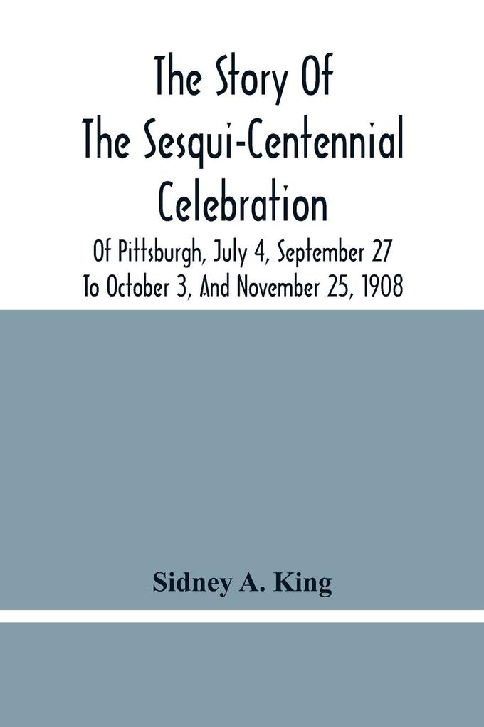 The Story Of The Sesqui-Centennial Celebration Of Pittsburgh July 4 September 27 To October 3 And November 25 1908