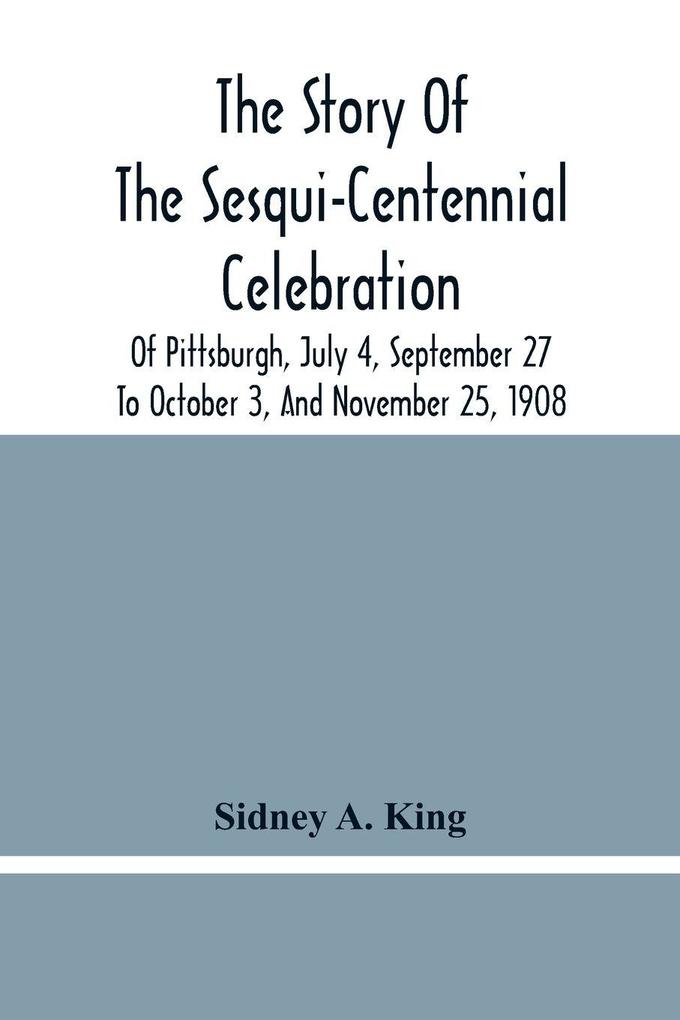 The Story Of The Sesqui-Centennial Celebration Of Pittsburgh July 4 September 27 To October 3 And November 25 1908