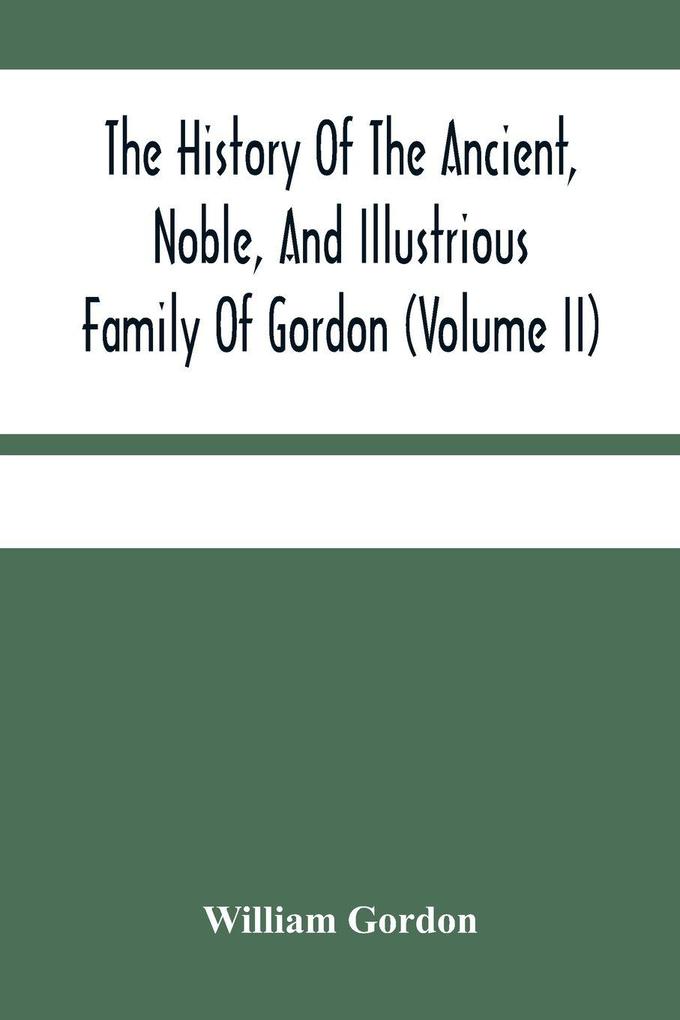 The History Of The Ancient Noble And Illustrious Family Of Gordon From Their First Arrival In Scotland In Malcolm Iii.'S Time To The Year 1690