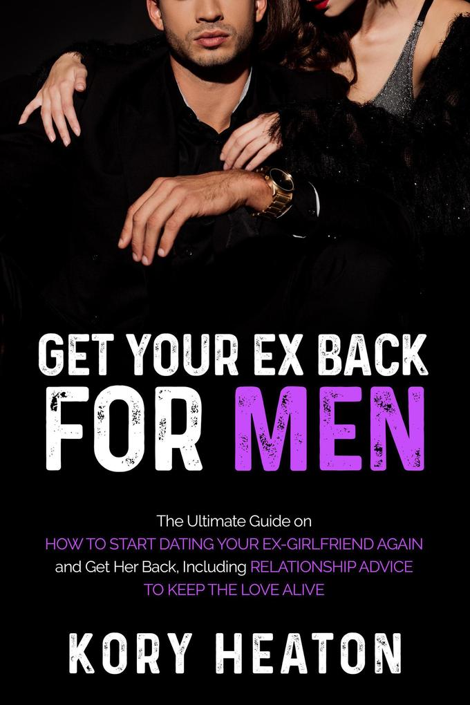 Get Your Ex Back for Men: The Ultimate Guide on How to Start Dating Your Ex-Girlfriend Again and Get Her Back Including Relationship Advice to Keep the Love Alive