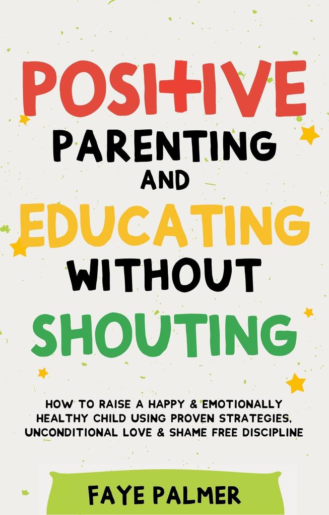 Positive Parenting & Educating Without Shouting: How To Raise A Happy & Emotionally Healthy Child Using Proven Strategies Unconditional Love & Shame Free Discipline