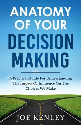 Anatomy Of Your Decision Making: A Practical Guide For Understanding The Impact Of Influence On The Choices We Make