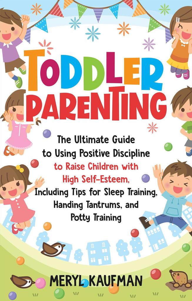 Toddler Parenting: The Ultimate Guide to Using Positive Discipline to Raise Children with High Self-Esteem Including Tips for Sleep Training Handing Tantrums and Potty Training