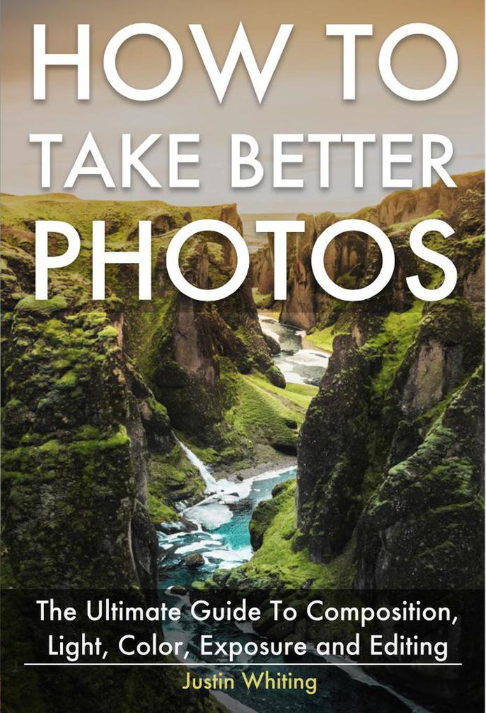 How To Take Better Photos: The Ultimate Guide To Composition Light Color Exposure and Editing for DSLR IPhone or Smartphone. Take Better Photos In One Week.