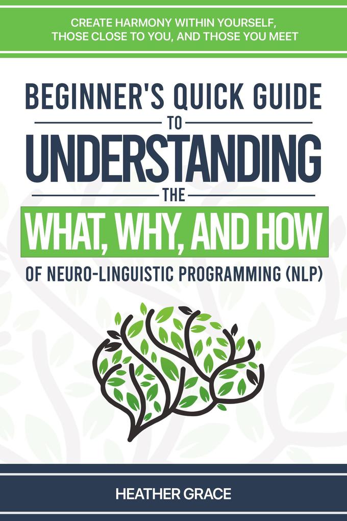 Beginner‘s Quick Guide to Understanding the What Why and How of Neuro-Linguistic Programming (NLP): Create Harmony Within Yourself Those Close to You and Those et