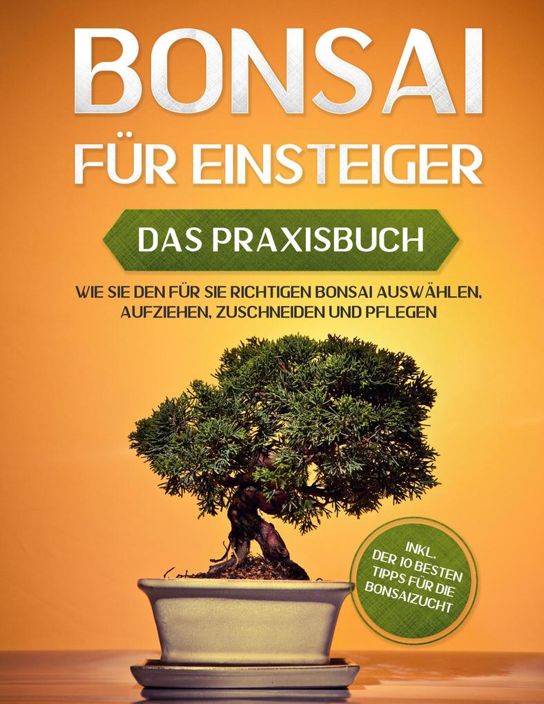 Bonsai für Einsteiger - Das Praxisbuch: Wie Sie den für Sie richtigen Bonsai auswählen aufziehen zuschneiden und pflegen - inkl. der 10 besten Tipps für die Bonsaizucht