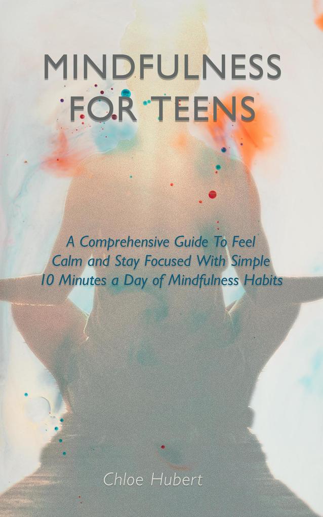 Mindfulness for teens: A Comprehensive Guide To Feel Calm And Stay Focused With Simple 10 Minutes A Day Of Mindfulness Habits