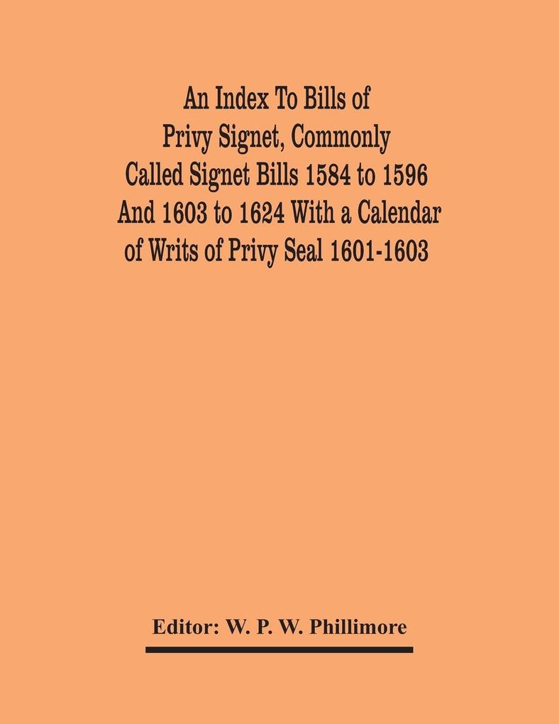 An Index To Bills Of Privy Signet Commonly Called Signet Bills 1584 To 1596 And 1603 To 1624 With A Calendar Of Writs Of Privy Seal 1601-1603