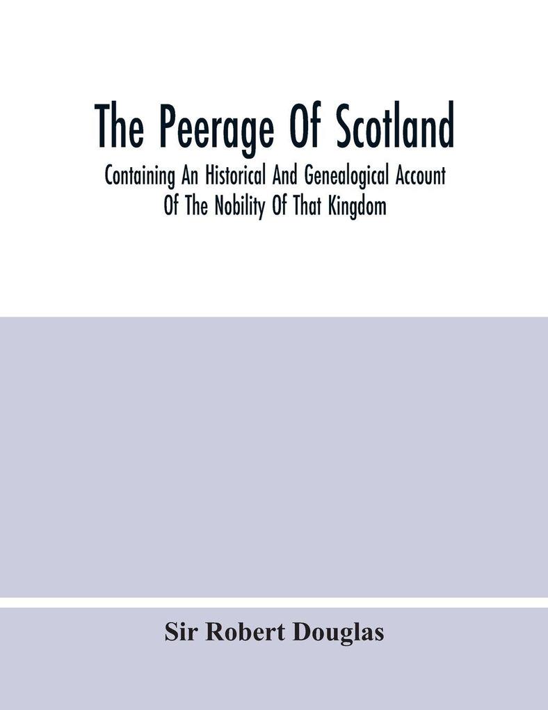 The Peerage Of Scotland; Containing An Historical And Genealogical Account Of The Nobility Of That Kingdom From Their Origin To The Present Generation