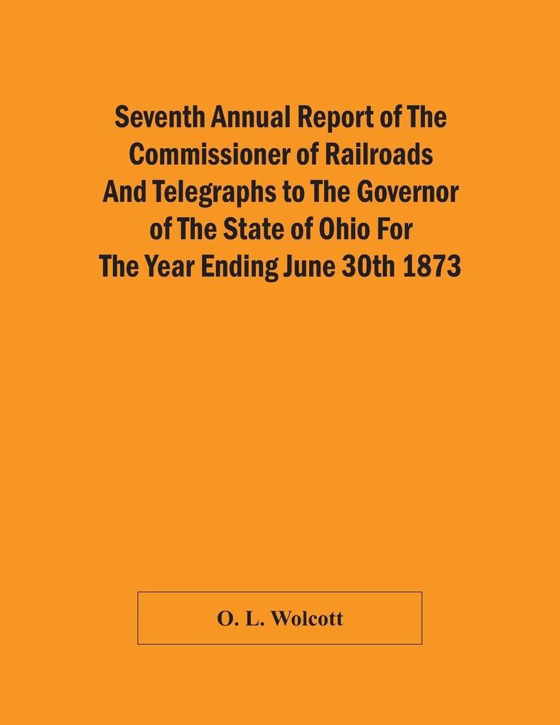 Seventh Annual Report Of The Commissioner Of Railroads And Telegraphs To The Governor Of The State Of Ohio For The Year Ending June 30Th 1873