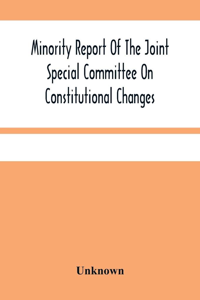 Minority Report Of The Joint Special Committee On Constitutional Changes: Made To The General Assembly At Its January Session A.D. 1887