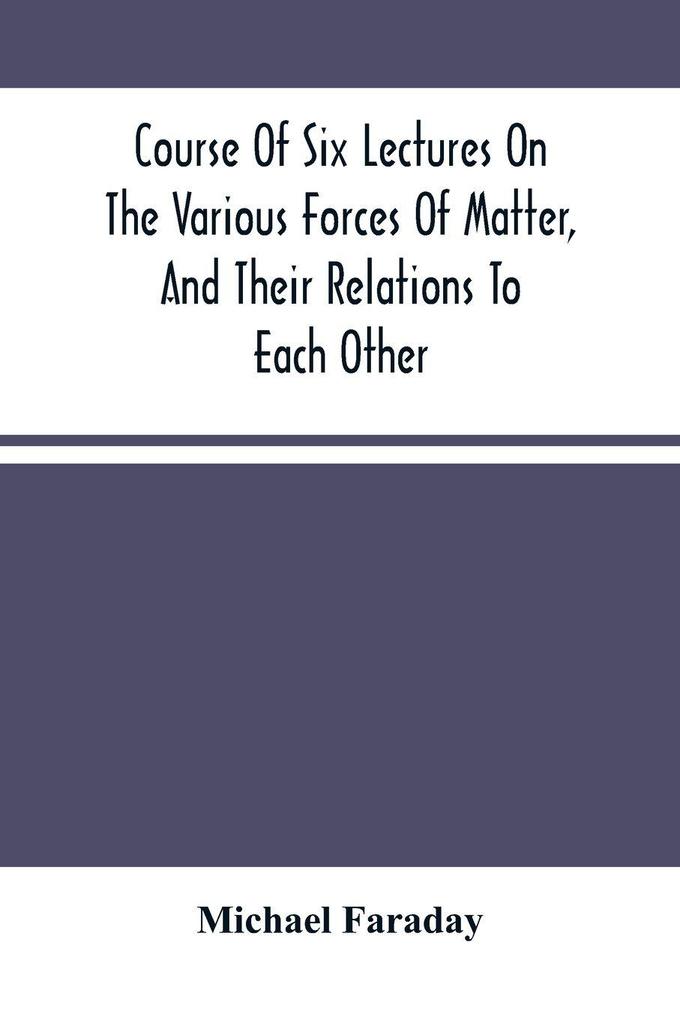 Course Of Six Lectures On The Various Forces Of Matter And Their Relations To Each Other