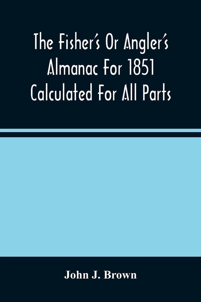 The Fisher'S Or Angler'S Almanac For 1851 Calculated For All Parts Of The United States Containing Besides The Usual Information Maxims And Hints For Anglers In Prose And Verse &C. &C. Beautifully Illustrated