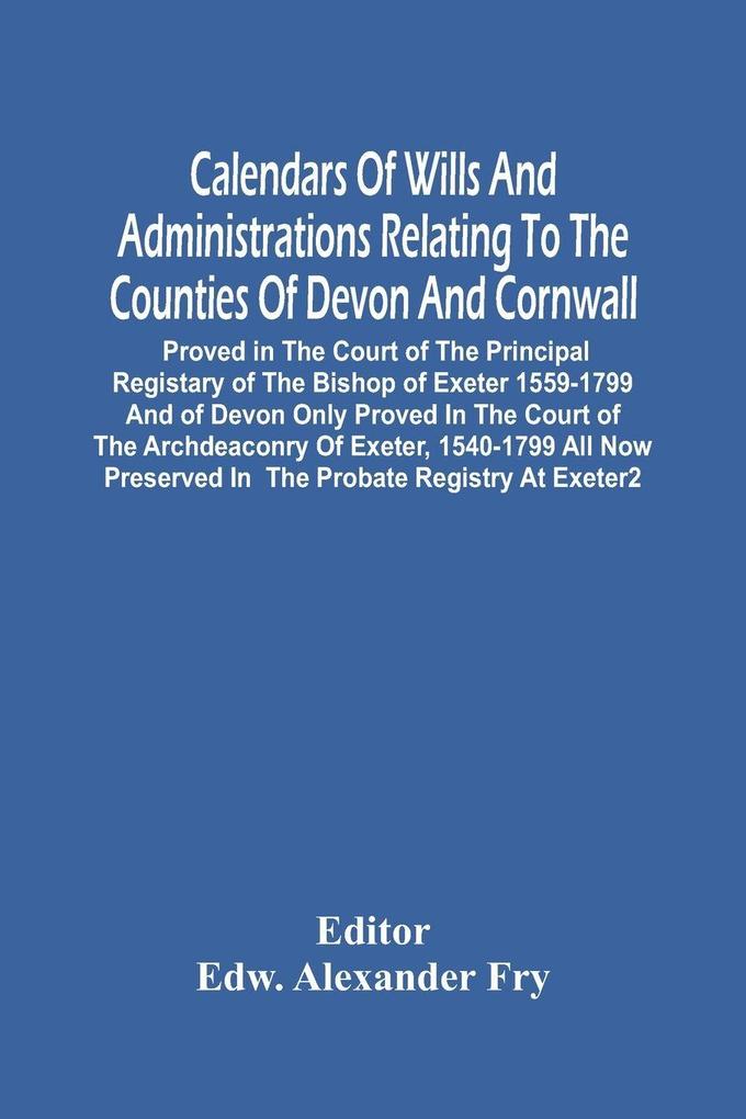 Calendars Of Wills And Administrations Relating To The Counties Of Devon And Cornwall Proved In The Court Of The Principal Registary Of The Bishop Of Exeter 1559-1799 And Of Devon Only Proved In The Court Of The Archdeaconry Of Exeter 1540-1799 All Now