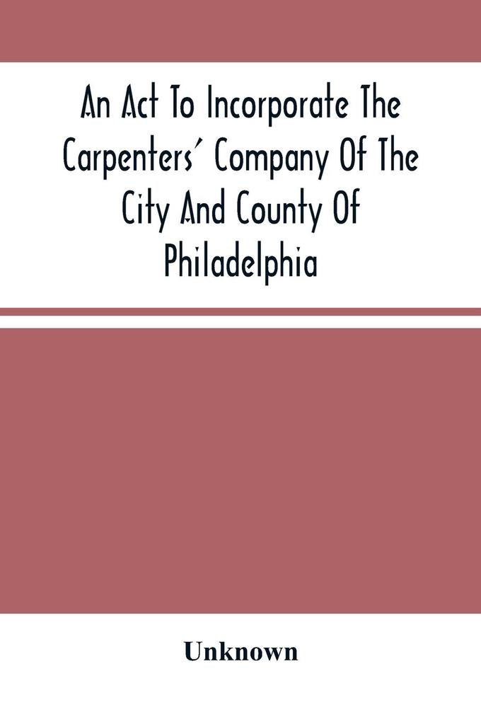 An Act To Incorporate The Carpenters‘ Company Of The City And County Of Philadelphia; By-Laws Rules And Regulations; Together With Reminiscences Of The Hall Extracts From The Ancient Minutes And Catalogue Of Books In The Library. Published By Direction