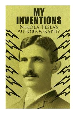 My Inventions - Nikola Tesla‘s Autobiography: Extraordinary Life Story of the Genius Who Changed the World