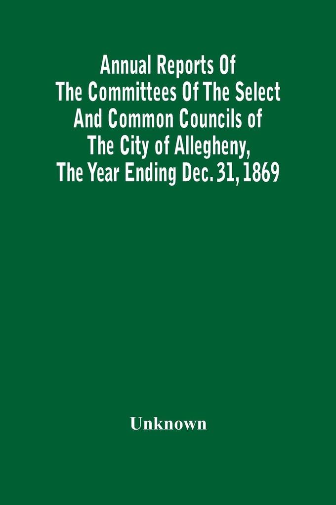 Annual Reports Of The Committees Of The Select And Common Councils Of The City Of Allegheny With The Report Of The City Controller And Other City Officers Also Statements Of The Accounts Of The Various City Officers Report Of The Directors Of The Poor