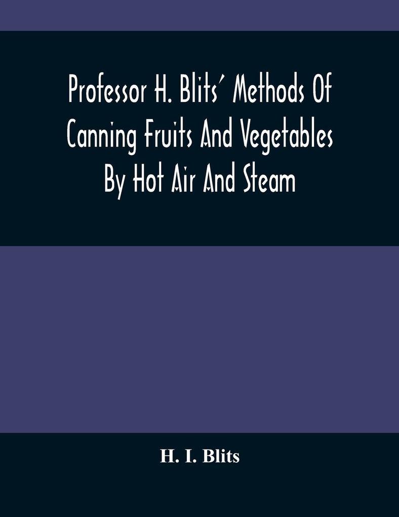 Professor H. Blits' Methods Of Canning Fruits And Vegetables By Hot Air And Steam And Berries By The Compounding Of Syrups And The Crystallizing And Candying Of Fruits Etc.