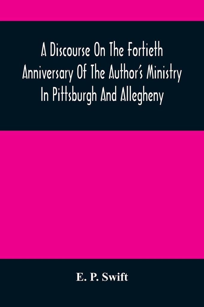 A Discourse On The Fortieth Anniversary Of The Author'S Ministry In Pittsburgh And Allegheny