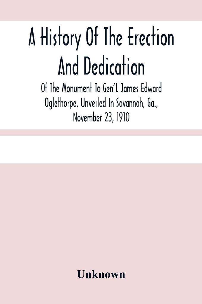 A History Of The Erection And Dedication Of The Monument To Gen‘L James Edward Oglethorpe Unveiled In Savannah Ga. November 23 1910