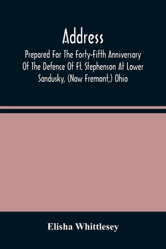 Address Prepared For The Forty-Fifth Anniversary Of The Defence Of Ft. Stephenson At Lower Sandusky (Now Fremont ) Ohio