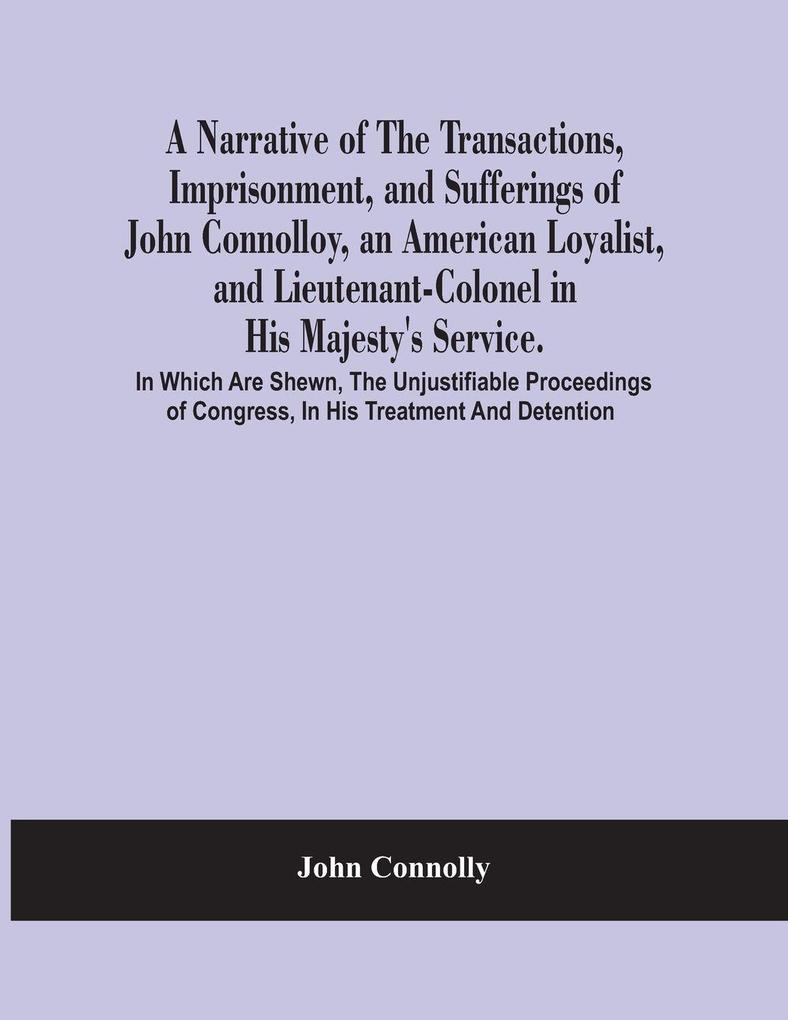 A Narrative Of The Transactions Imprisonment And Sufferings Of John Connolloy An American Loyalist And Lieutenant-Colonel In His Majesty'S Service. In Which Are Shewn The Unjustifiable Proceedings Of Congress In His Treatment And Detention