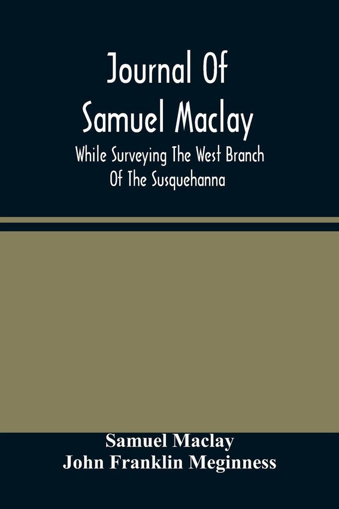 Journal Of Samuel Maclay While Surveying The West Branch Of The Susquehanna The Sinnemahoning And The Allegheny Rivers In 1790