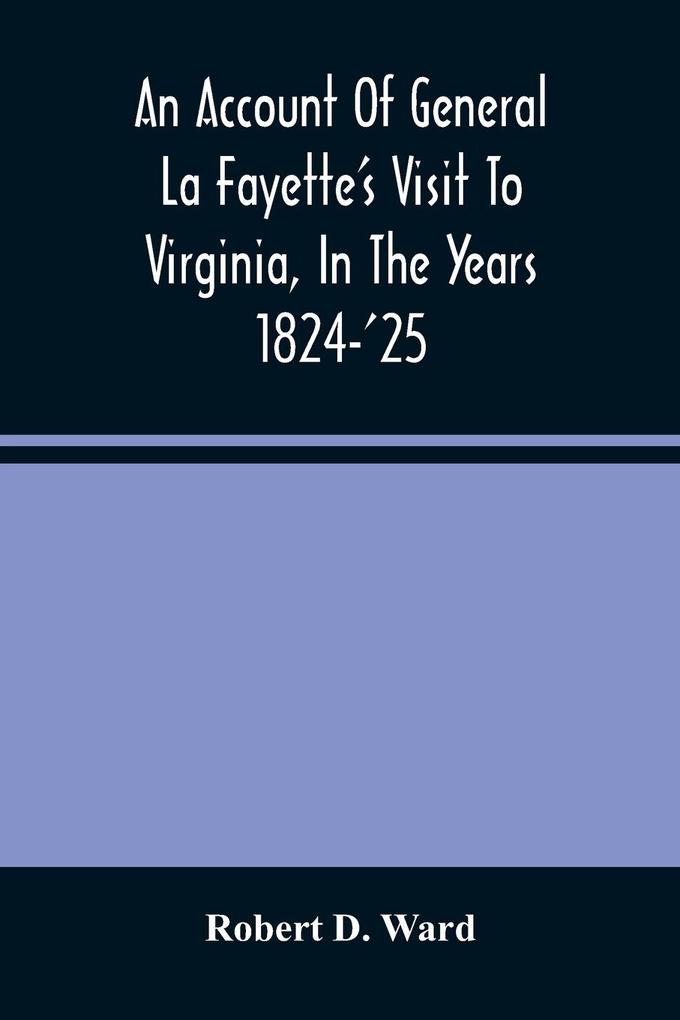 An Account Of General La Fayette‘S Visit To Virginia In The Years 1824-‘25 Containing Full Circumstantial Reports Of His Receptions In Washington Alexandria Mount Vernon Yorktown Williamsburg Norfolk Richmond Petersburg Goochland Fluvanna Mont