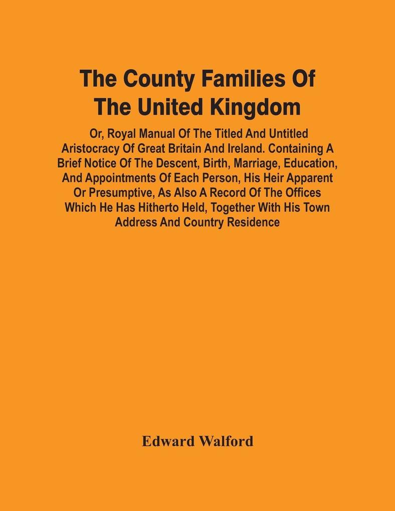 The County Families Of The United Kingdom; Or Royal Manual Of The Titled And Untitled Aristocracy Of Great Britain And Ireland. Containing A Brief Notice Of The Descent Birth Marriage Education And Appointments Of Each Person His Heir Apparent Or Pr