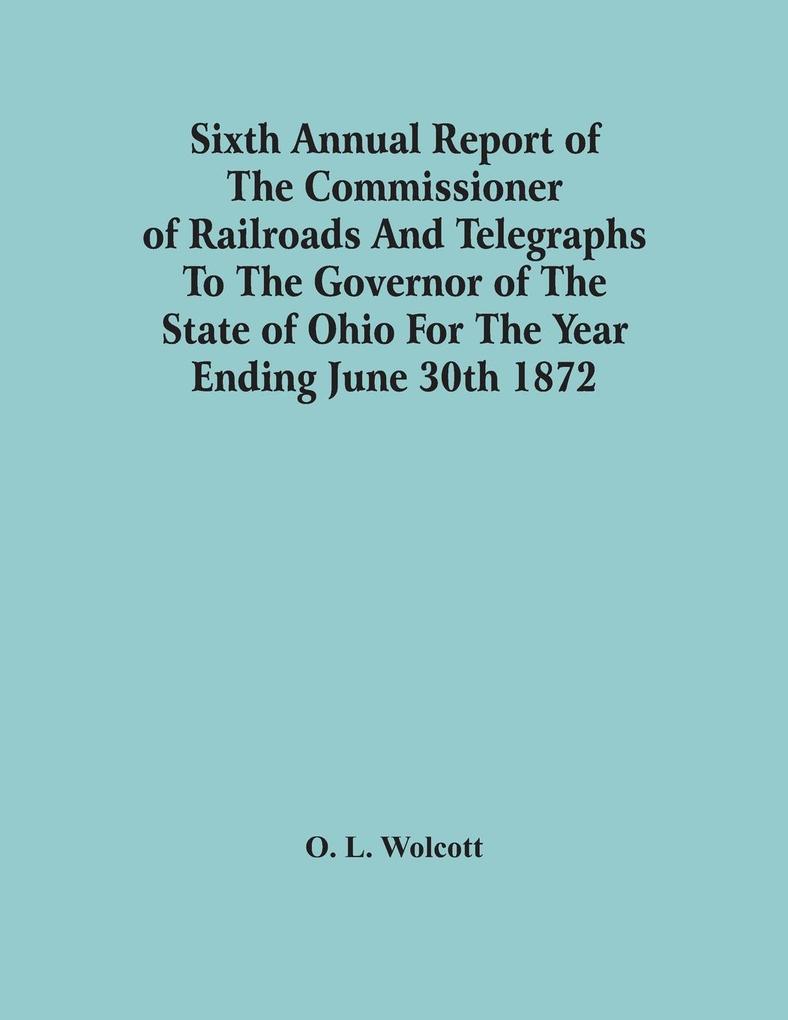 Sixth Annual Report Of The Commissioner Of Railroads And Telegraphs To The Governor Of The State Of Ohio For The Year Ending June 30Th 1872