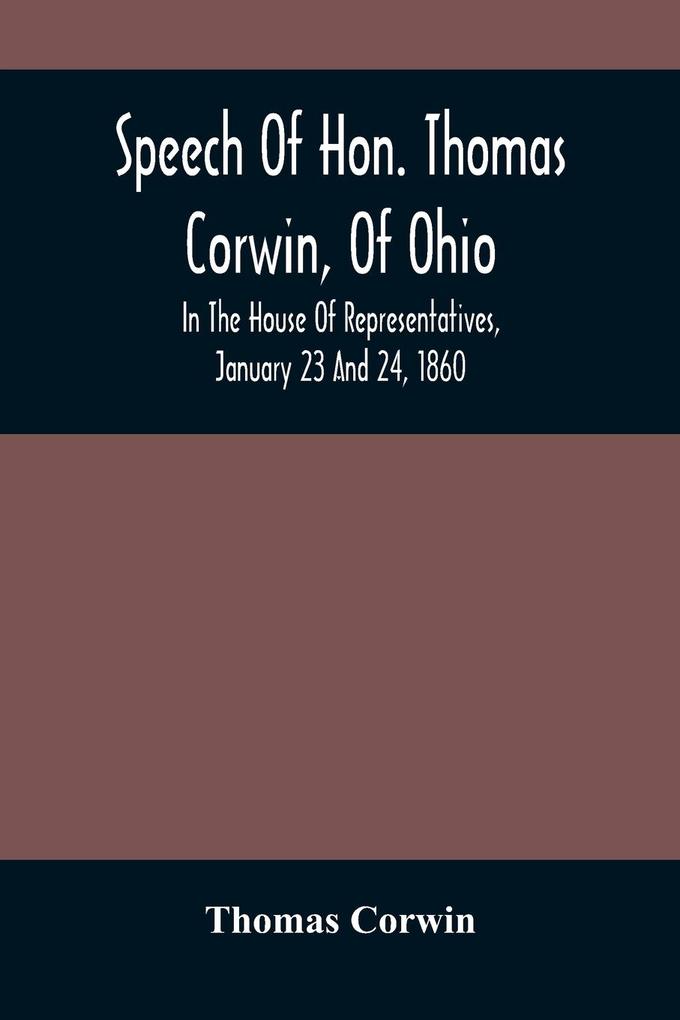 Speech Of Hon. Thomas Corwin Of Ohio: In The House Of Representatives January 23 And 24 1860