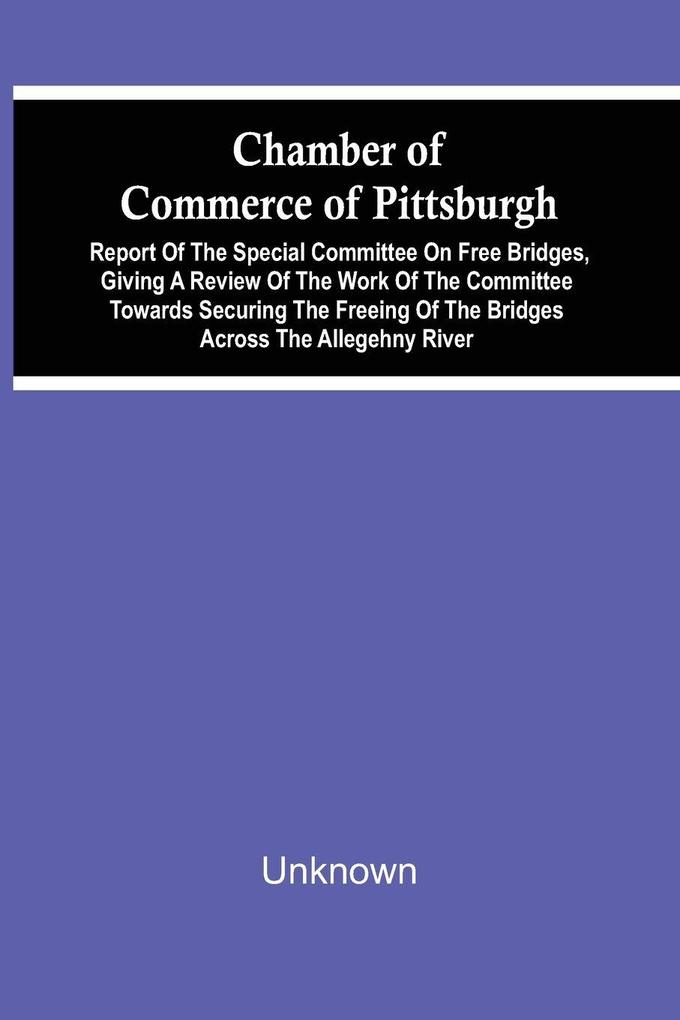 Chamber Of Commerce Of Pittsburgh; Report Of The Special Committee On Free Bridges Giving A Review Of The Work Of The Committee Towards Securing The Freeing Of The Bridges Across The Allegehny River