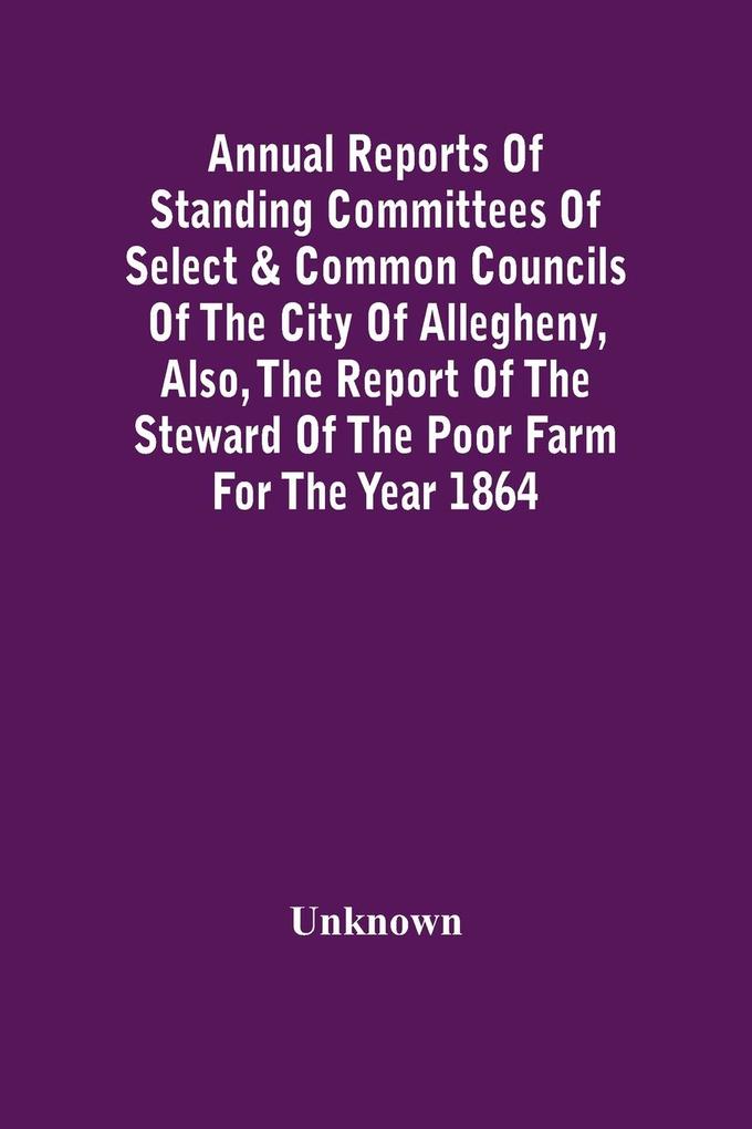 Annual Reports Of Standing Committees Of Select & Common Councils Of The City Of Allegheny Also The Report Of The Steward Of The Poor Farm For The Year 1864