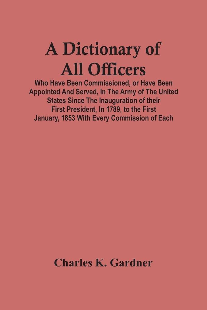 A Dictionary Of All Officers Who Have Been Commissioned Or Have Been Appointed And Served In The Army Of The United States Since The Inauguration Of Their First President In 1789 To The First January 1853 With Every Commission Of Each;- Including Th