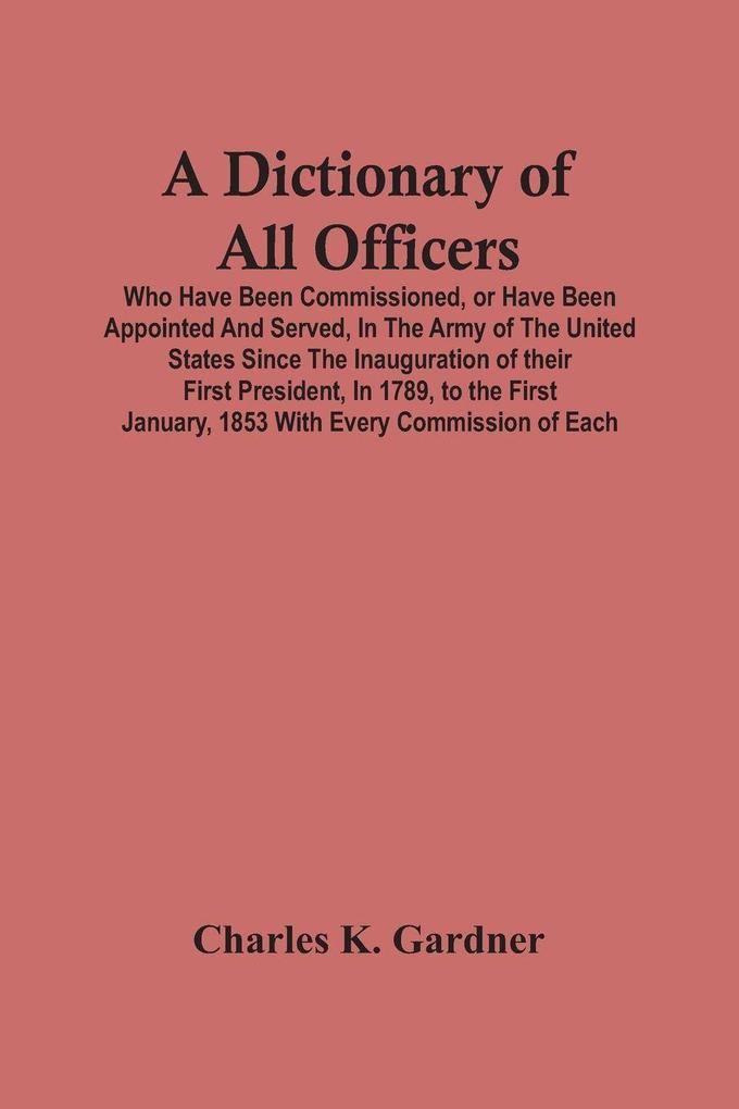 A Dictionary Of All Officers Who Have Been Commissioned Or Have Been Appointed And Served In The Army Of The United States Since The Inauguration Of Their First President In 1789 To The First January 1853 With Every Commission Of Each;- Including Th