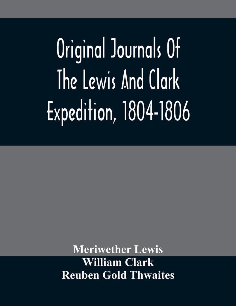 Original Journals Of The Lewis And Clark Expedition 1804-1806; Printed From The Original Manuscripts In The Library Of The American Philosophical Society And By Direction Of Its Committee On Historical Documents Together With Manuscript Material Of Lewi