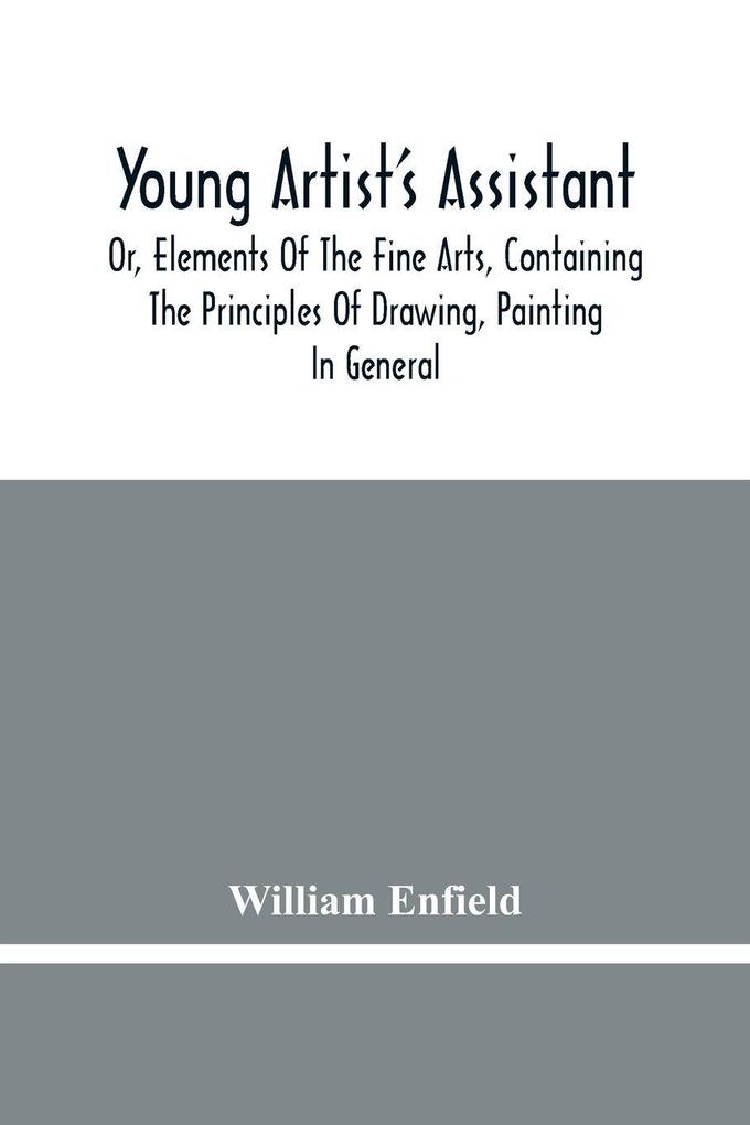 Young Artist'S Assistant; Or Elements Of The Fine Arts Containing The Principles Of Drawing Painting In General Crayon Painting Oil Painting Portrait Painting Miniature Painting Designing Colouring Engraving &C. &C