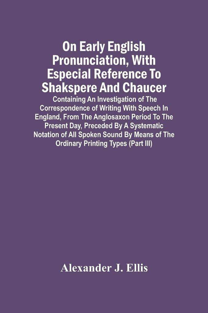 On Early English Pronunciation With Especial Reference To Shakspere And Chaucer; Containing An Investigation Of The Correspondence Of Writing With Speech In England From The Anglosaxon Period To The Present Day Preceded By A Systematic Notation Of All