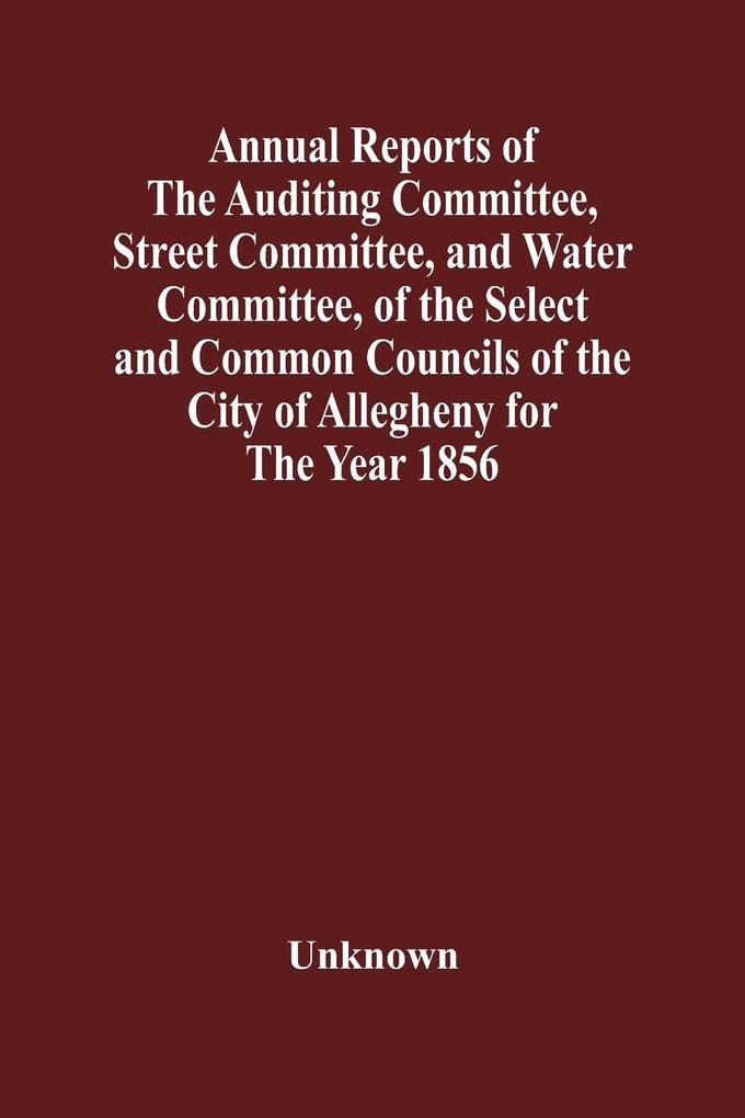 Annual Reports Of The Auditing Committee Street Committee And Water Committee Of The Select And Common Councils Of The City Of Allegheny For The Year 1856  Together With A Tabular Statement Of The Grading And Paving Of Streets In Allegheny City So F
