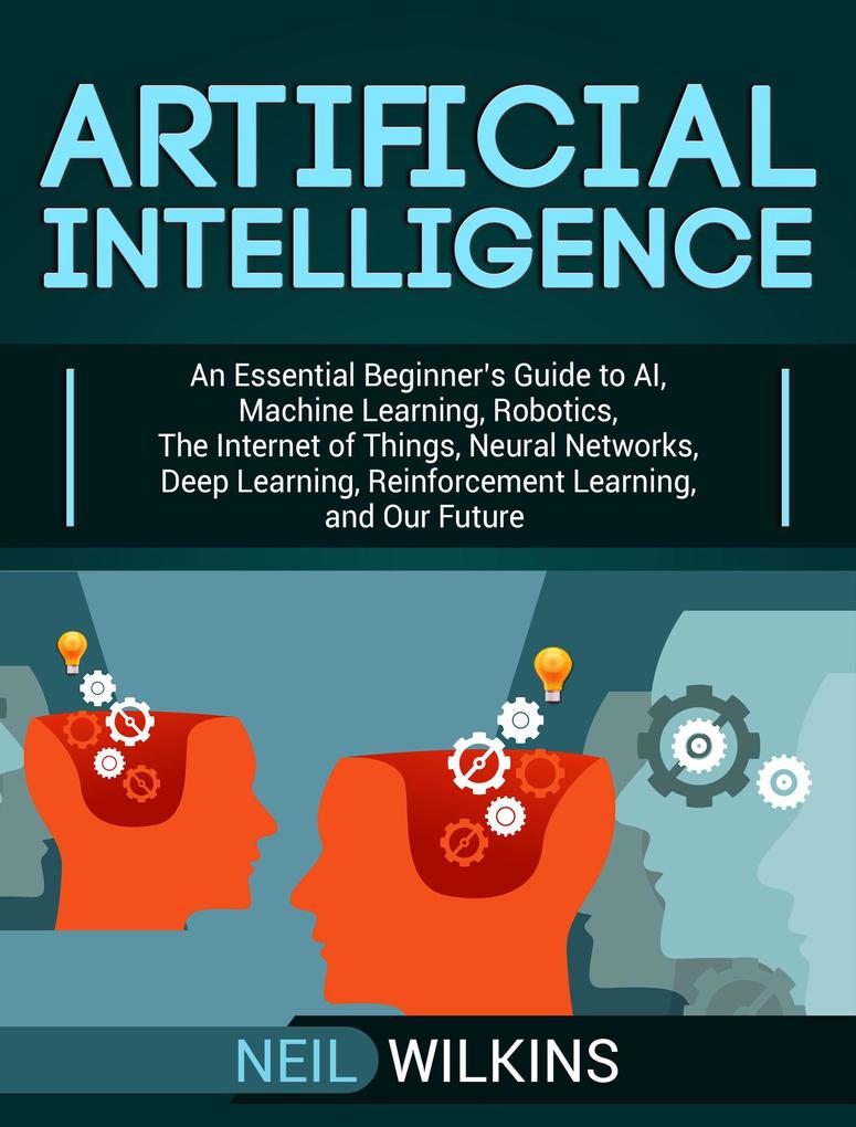 Artificial Intelligence: An Essential Beginner‘s Guide to AI Machine Learning Robotics The Internet of Things Neural Networks Deep Learning Reinforcement Learning and Our Future