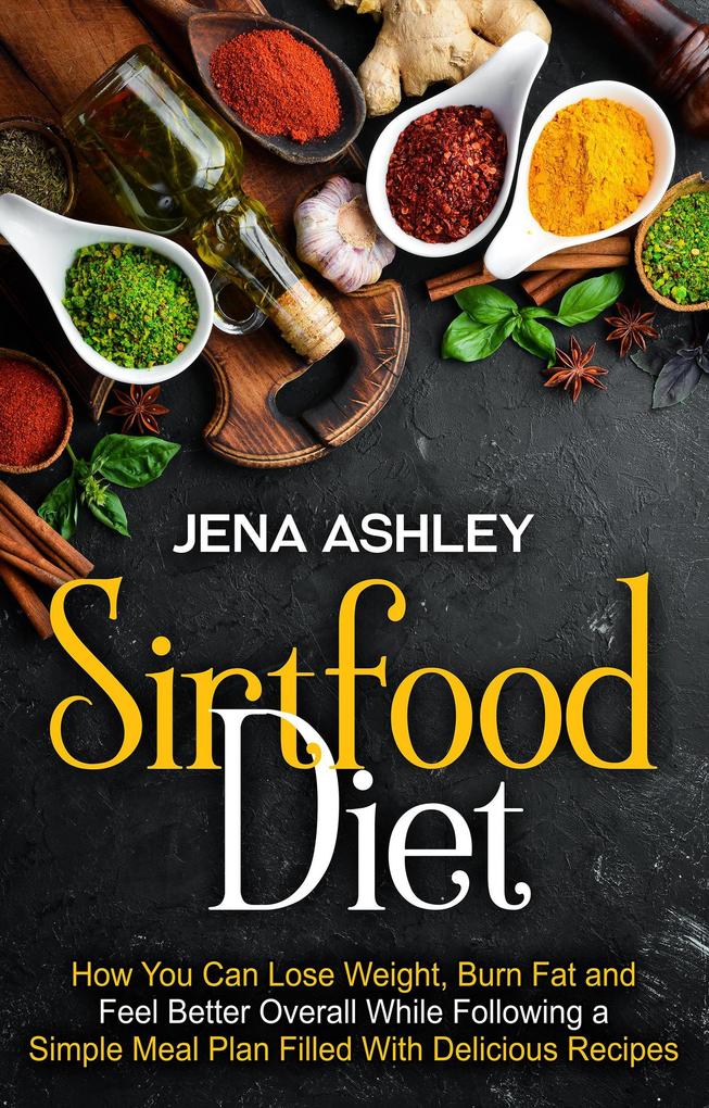 Sirtfood Diet: How You Can Lose Weight Burn Fat and Feel Better Overall While Following a Simple Meal Plan Filled With Delicious Recipes