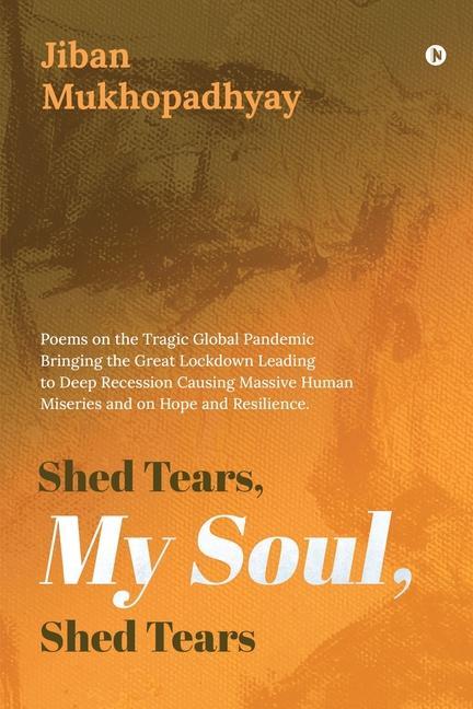 Shed Tears My Soul Shed Tears: Poems on the Tragic Global Pandemic Bringing the Great Lockdown Leading to Deep Recession Causing Massive Human Miser