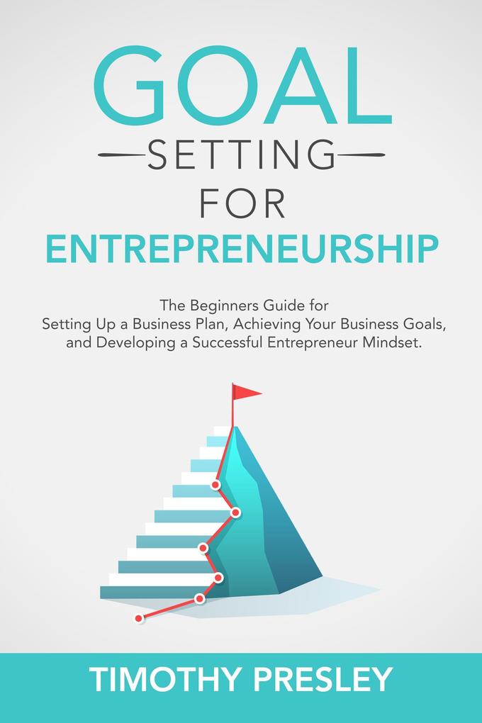 Goal Setting for Entrepreneurship: The Beginners Guide for Setting Up a Business Plan Achieving Your Business Goals and Developing a Successful Entrepreneur Mindset