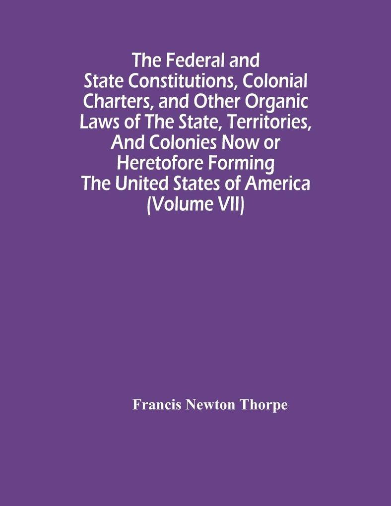 The Federal And State Constitutions Colonial Charters And Other Organic Laws Of The State Territories And Colonies Now Or Heretofore Forming The United States Of America (Volume Vii)