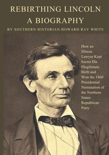 Rebirthing Lincoln a Biography: How an Illinois Lawyer Kept Secret His Illegitimate Birth and Won the 1860 Presidential Nomination of the Northern St